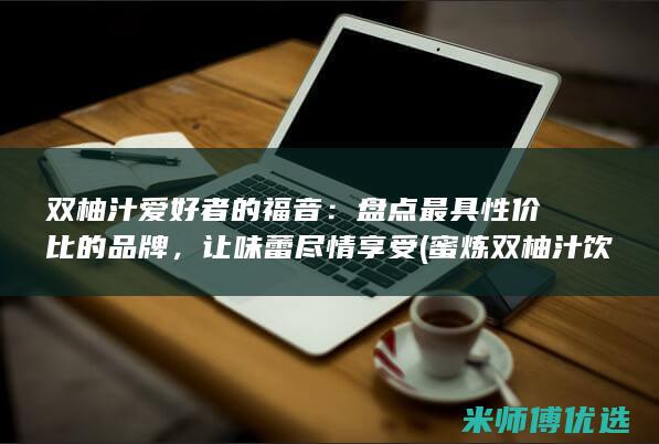 双柚汁爱好者的福音：盘点最具性价比的品牌，让味蕾尽情享受 (蜜炼双柚汁饮品)