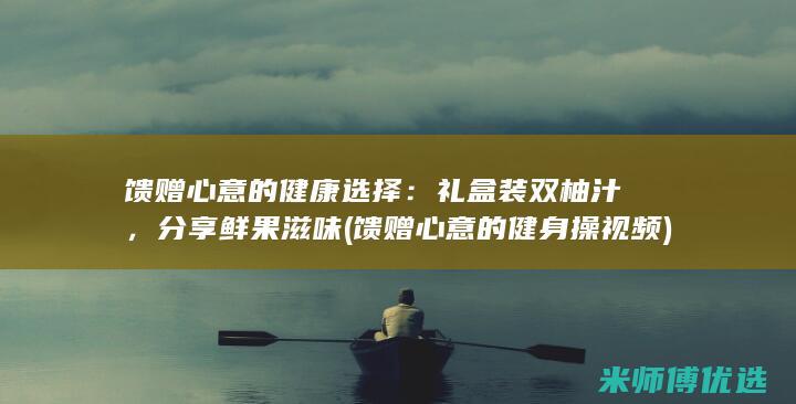 馈赠心意的健康选择：礼盒装双柚汁，分享鲜果滋味 (馈赠心意的健身操视频)