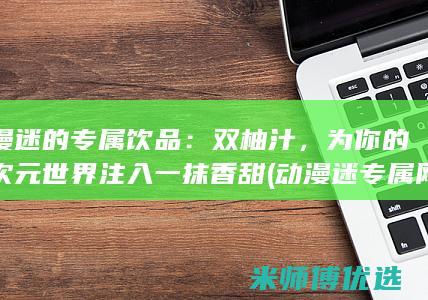 动漫迷的专属饮品：双柚汁，为你的二次元世界注入一抹香甜 (动漫迷专属网名)