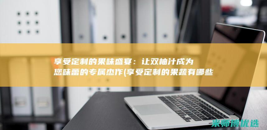 享受定制的果味盛宴：让双柚汁成为您味蕾的专属杰作 (享受定制的果蔬有哪些)