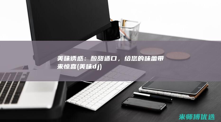 美味诱惑：酸甜适口，给您的味蕾带来惊喜 (美味dj)