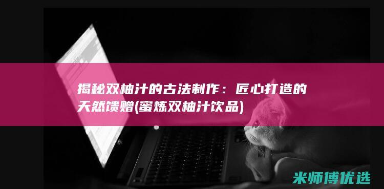 揭秘双柚汁的古法制作：匠心打造的天然馈赠 (蜜炼双柚汁饮品)
