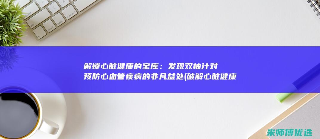 解锁心脏健康的宝库：发现双柚汁对预防心血管疾病的非凡益处 (破解心脏健康研究)
