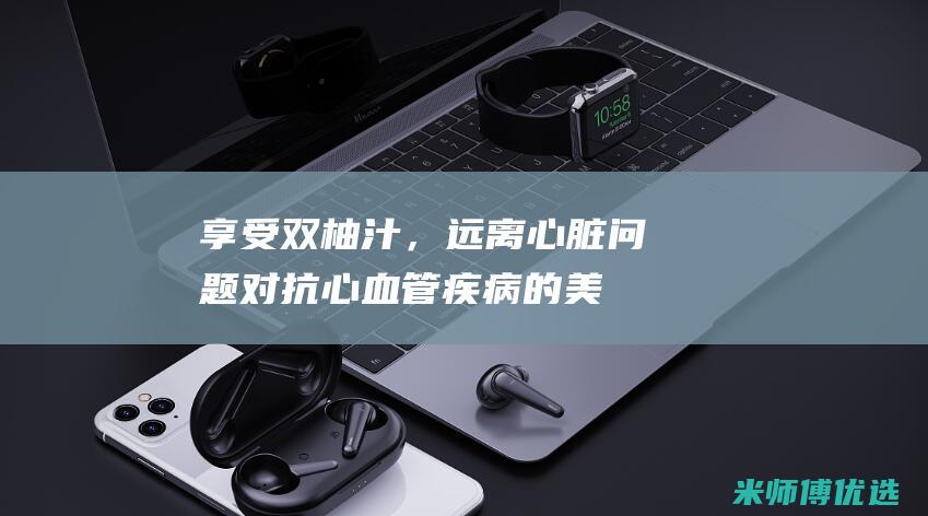 享受双柚汁，远离心脏问题：对抗心血管疾病的美味防线 (柚香谷双柚汁好喝吗)
