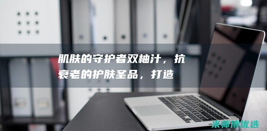 肌肤的守护者：双柚汁，抗衰老的护肤圣品，打造健康光彩 (给你肌肤最好的守护)
