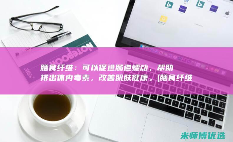 膳食纤维：可以促进肠道蠕动，帮助排出体内毒素，改善肌肤健康。(膳食纤维可溶性和不可溶性的区别)
