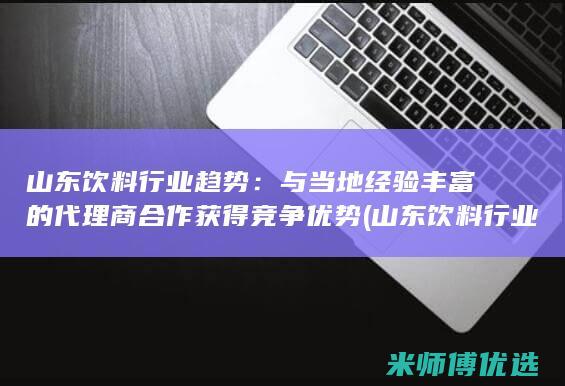 山东饮料行业趋势：与当地经验丰富的代理商合作获得竞争优势 (山东饮料行业排名)