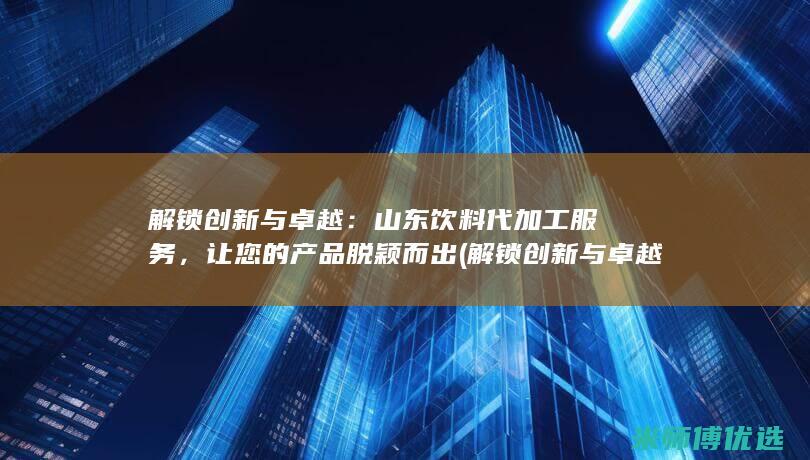 解锁创新与卓越：山东饮料代加工服务，让您的产品脱颖而出 (解锁创新与卓越的区别)