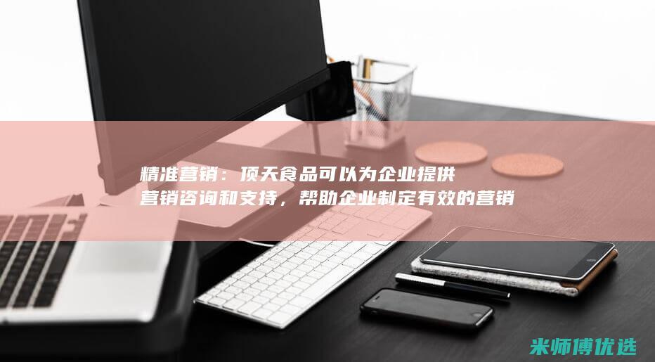 精准营销：顶天食品可以为企业提供营销咨询和支持，帮助企业制定有效的营销策略，精准触达目标消费者。(精准营销哦)