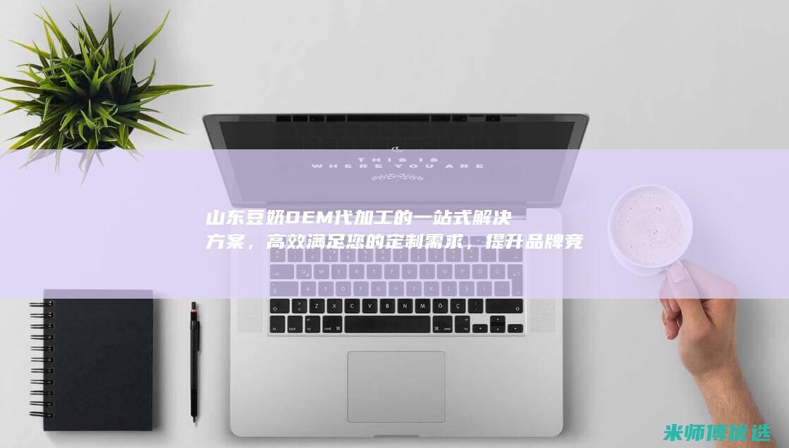 山东豆奶OEM代加工的一站式解决方案，高效满足您的定制需求，提升品牌竞争力 (山东豆奶粉生产厂家)