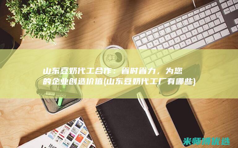 山东豆奶代工合作：省时省力，为您的企业创造价值 (山东豆奶代工厂有哪些)