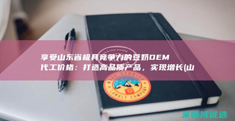 享受山东省极具竞争力的豆奶 OEM 代工价格：打造高品质产品，实现增长 (山东省享受政府津贴)