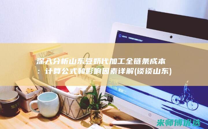 深入分析山东豆奶代加工全链条成本：计算公式和影响因素详解 (谈谈山东)