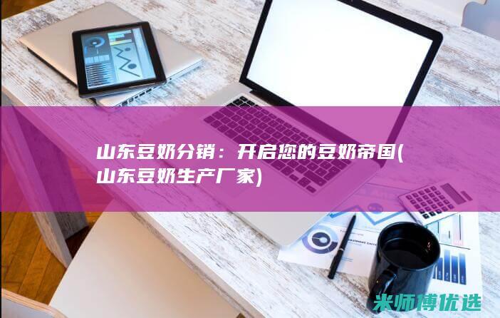 山东豆奶分销：开启您的豆奶帝国 (山东豆奶生产厂家)