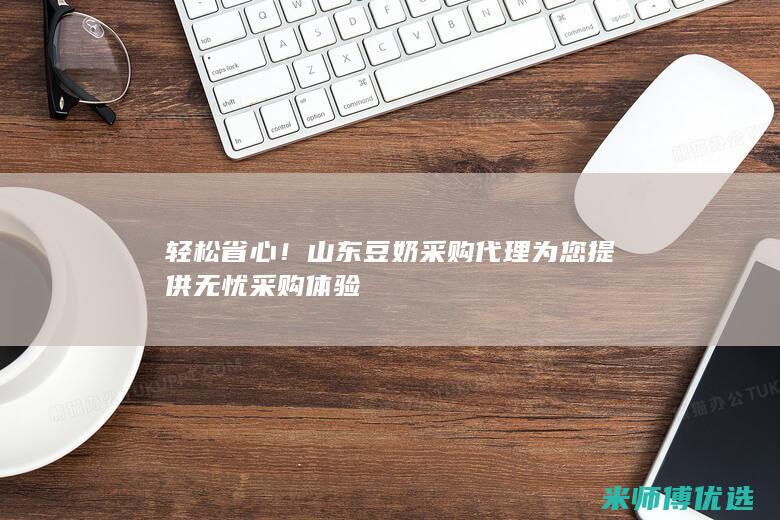 轻松省心！山东豆奶采购代理为您提供无忧采购体验