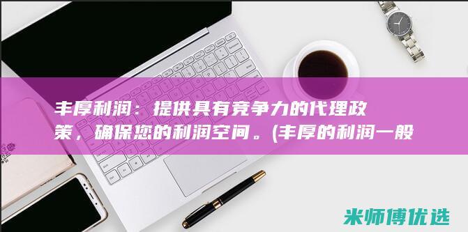 丰厚利润：提供具有竞争力的代理政策，确保您的利润空间。(丰厚的利润一般在什么阶段开始出现)