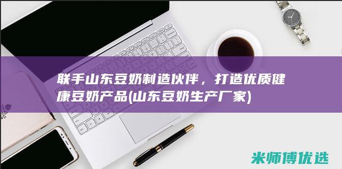联手山东豆奶制造伙伴，打造优质健康豆奶产品 (山东豆奶生产厂家)