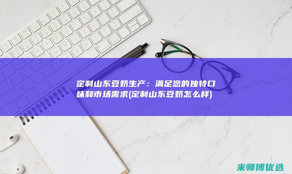 定制山东豆奶生产：满足您的独特口味和市场需求 (定制山东豆奶怎么样)