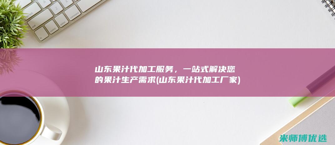 山东果汁代加工服务，一站式解决您的果汁生产需求 (山东果汁代加工厂家)