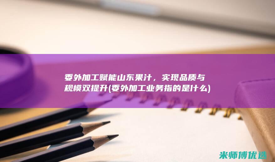 委外加工赋能山东果汁，实现品质与规模双提升 (委外加工业务指的是什么)