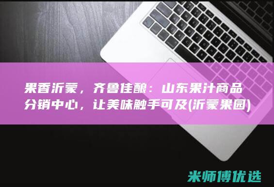 果香沂蒙，齐鲁佳酿：山东果汁商品分销中心，让美味触手可及 (沂蒙果园)