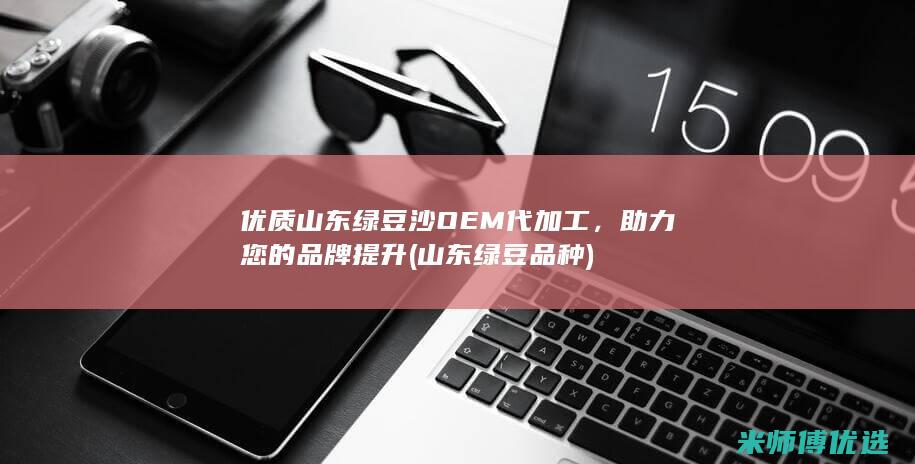 优质山东绿豆沙OEM代加工，助力您的品牌提升 (山东绿豆品种)