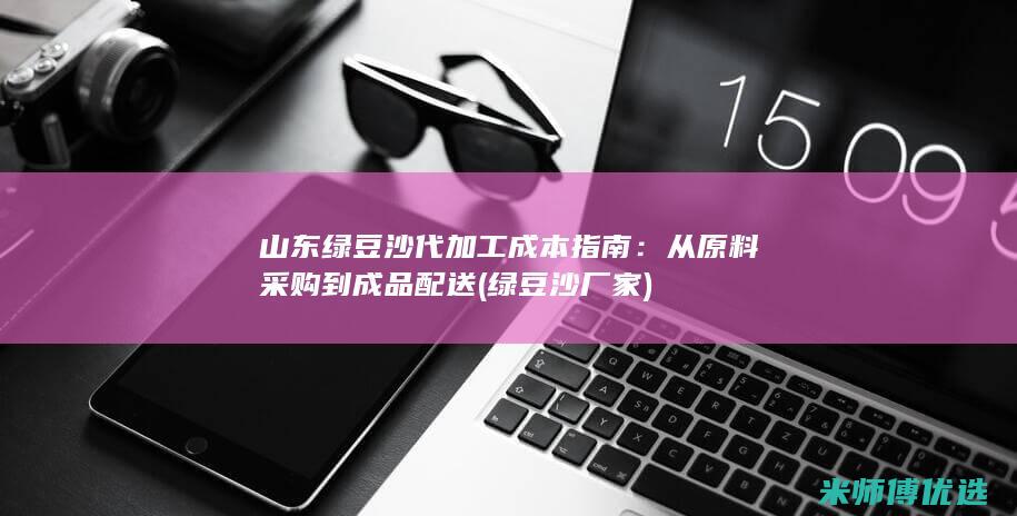 山东绿豆沙代加工成本指南：从原料采购到成品配送 (绿豆沙厂家)