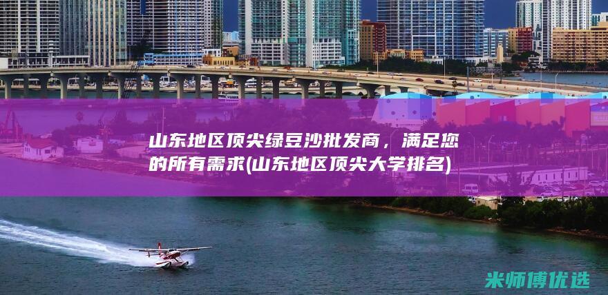 山东地区顶尖绿豆沙批发商，满足您的所有需求 (山东地区顶尖大学排名)