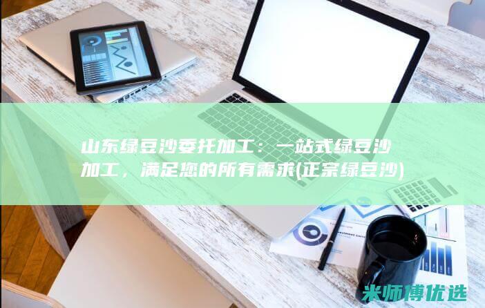 山东绿豆沙委托加工：一站式绿豆沙加工，满足您的所有需求 (正宗绿豆沙)