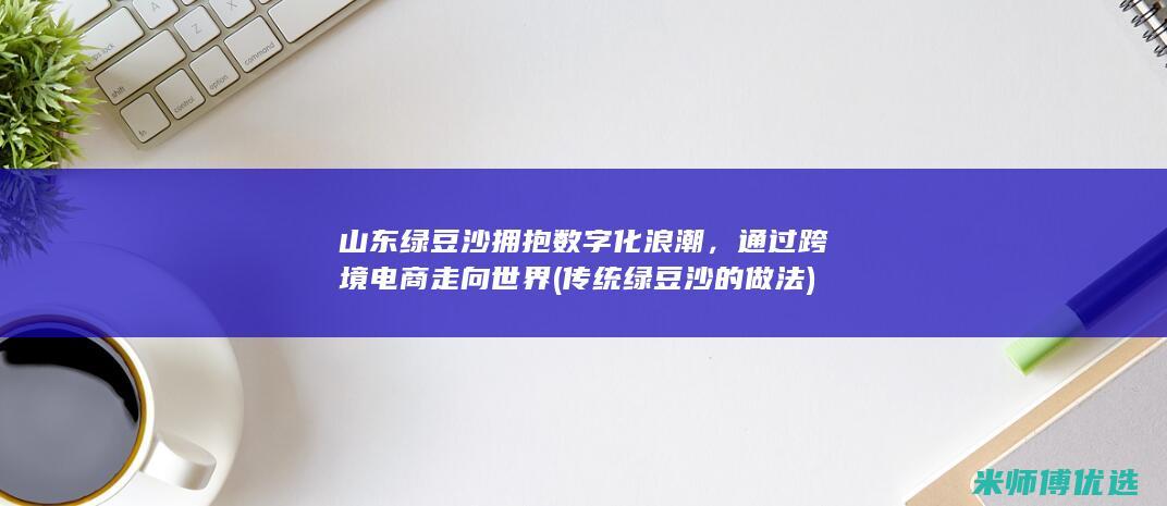 山东绿豆沙拥抱数字化浪潮，通过跨境电商走向世界 (传统绿豆沙的做法)