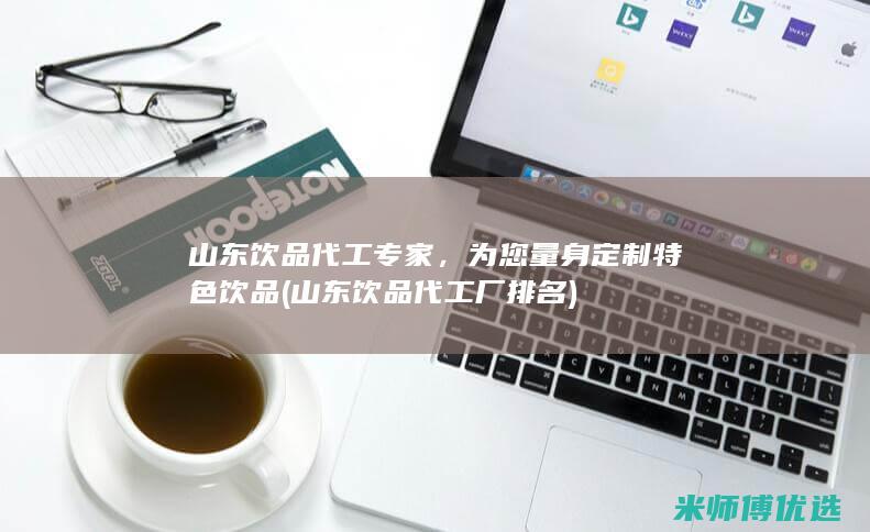 山东饮品代工专家，为您量身定制特色饮品 (山东饮品代工厂排名)