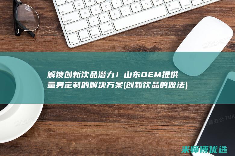 解锁创新饮品潜力！山东OEM提供量身定制的解决方案 (创新饮品的做法)