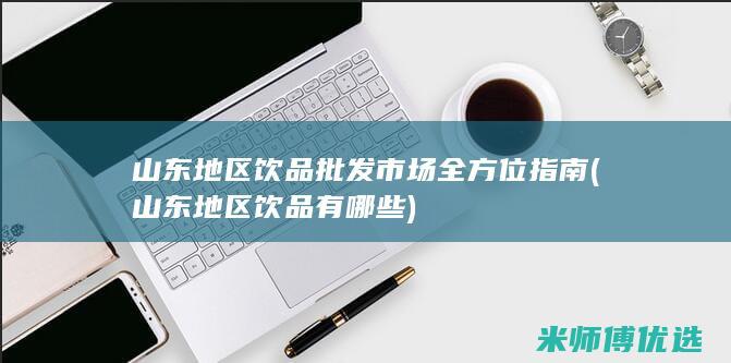 山东地区饮品批发市场全方位指南 (山东地区饮品有哪些)