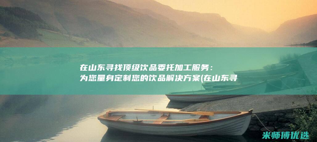 在山东寻找顶级饮品委托加工服务：为您量身定制您的饮品解决方案 (在山东寻找顶峰的人)