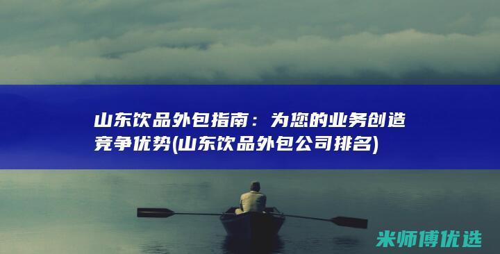 山东饮品外包指南：为您的业务创造竞争优势 (山东饮品外包公司排名)