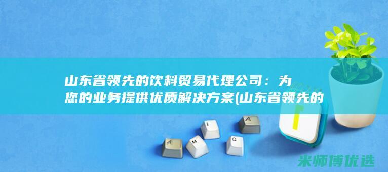 山东省领先的饮料贸易代理公司：为您的业务提供优质解决方案 (山东省领先的城市排名)