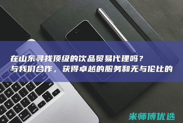 在山东寻找顶级的饮品贸易代理吗？与我们合作，获得卓越的服务和无与伦比的行业知识 (在山东寻找顶峰的人)