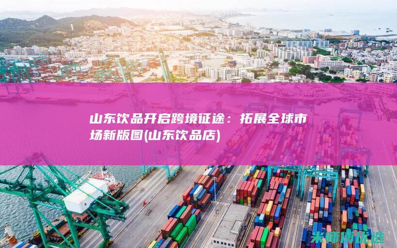 山东饮品开启跨境征途：拓展全球市场新版图 (山东饮品店)