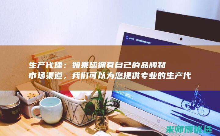 生产代理：如果您拥有自己的品牌和市场渠道，我们可以为您提供专业的生产代工服务，保障产品质量和产能。(生产代理企业是什么意思)