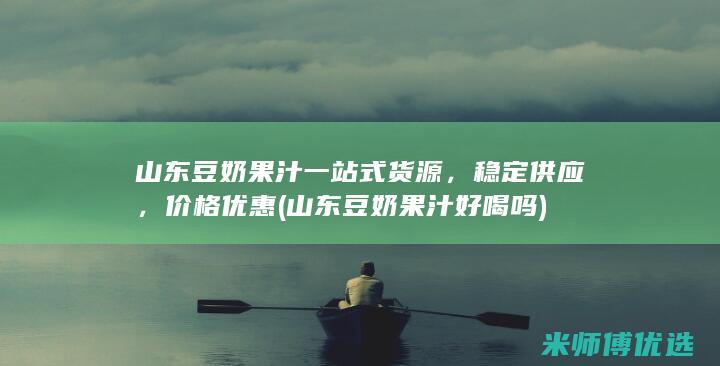 山东豆奶果汁一站式货源，稳定供应，价格优惠 (山东豆奶果汁好喝吗)