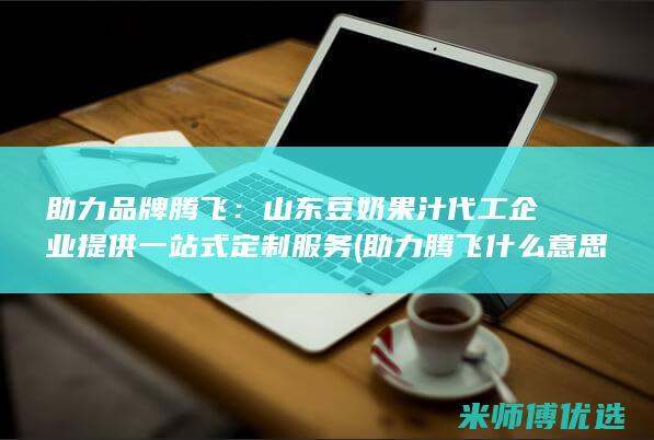 助力品牌腾飞：山东豆奶果汁代工企业提供一站式定制服务 (助力腾飞什么意思)