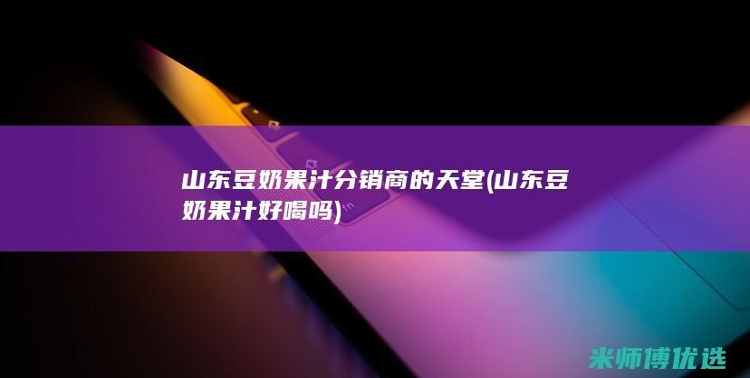 山东豆奶果汁 分销商的天堂 (山东豆奶果汁好喝吗)