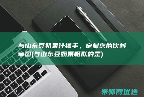 与山东豆奶果汁携手，定制您的饮料帝国 (与山东豆奶果相似的是)