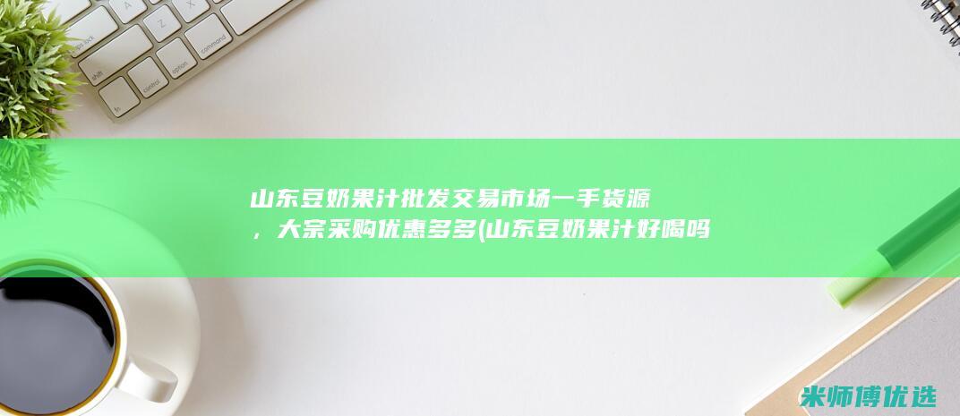 山东豆奶果汁批发交易市场一手货源，大宗采购优惠多多 (山东豆奶果汁好喝吗)