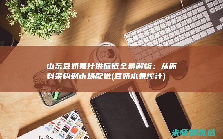 山东豆奶果汁供应链全景解析：从原料采购到市场配送 (豆奶水果榨汁)