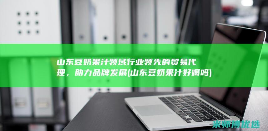 山东豆奶果汁领域行业领先的贸易代理，助力品牌发展 (山东豆奶果汁好喝吗)