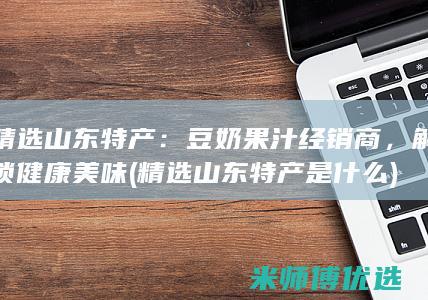 精选山东特产：豆奶果汁经销商，解锁健康美味 (精选山东特产是什么)