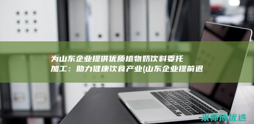 为山东企业提供优质植物奶饮料委托加工：助力健康饮食产业 (山东企业提前退休政策)