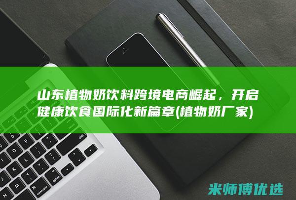 山东植物奶饮料跨境电商崛起，开启健康饮食国际化新篇章 (植物奶厂家)