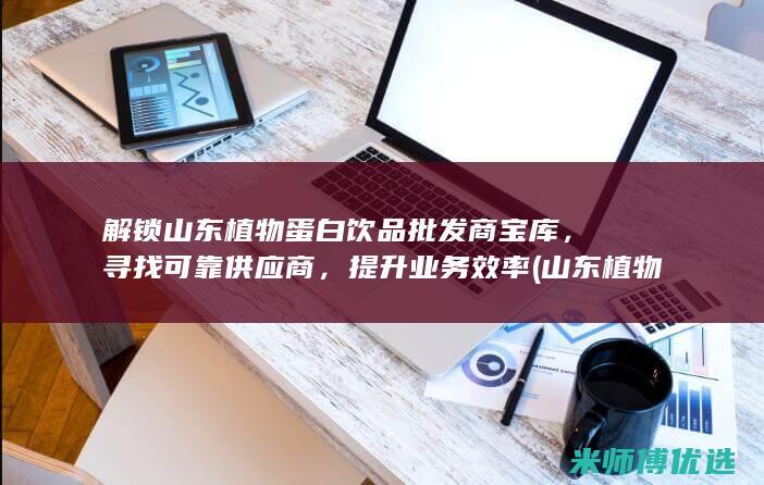 解锁山东植物蛋白饮品批发商宝库，寻找可靠供应商，提升业务效率 (山东 植物)